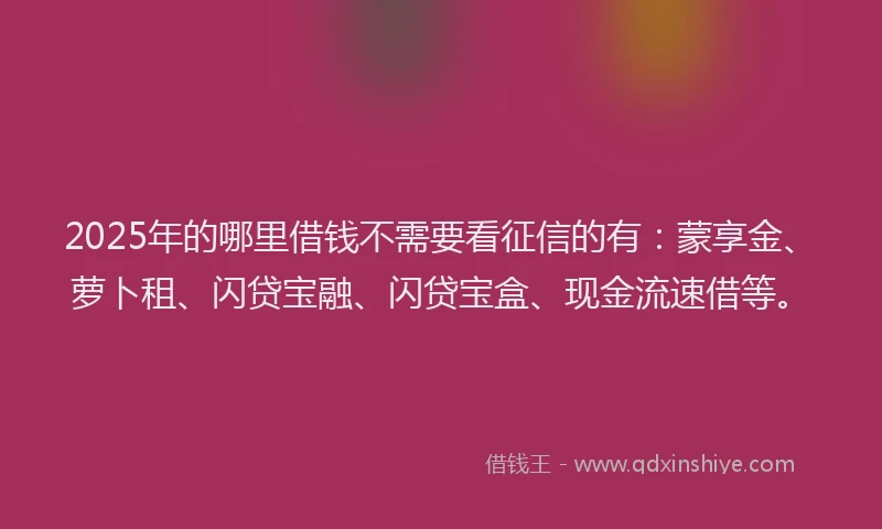 2025年的哪里借钱不需要看征信的有：蒙享金、萝卜租、闪贷宝融、闪贷宝盒、现金流速借等。
