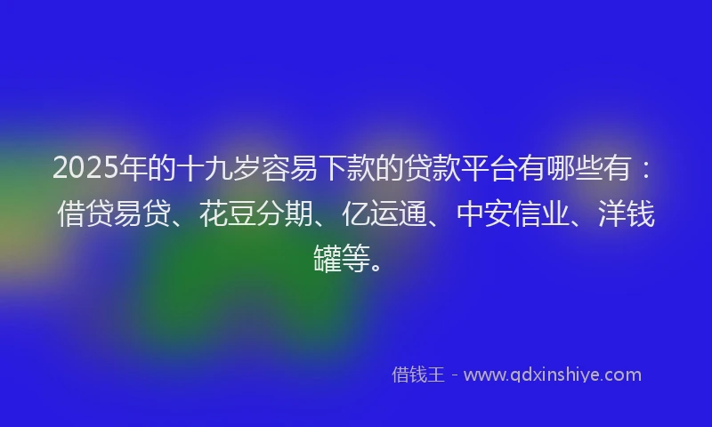 2025年的十九岁容易下款的贷款平台有哪些有：借贷易贷、花豆分期、亿运通、中安信业、洋钱罐等。