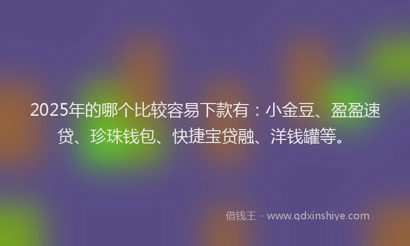 2025年的哪个比较容易下款有：小金豆、盈盈速贷、珍珠钱包、快捷宝贷融、洋钱罐等。