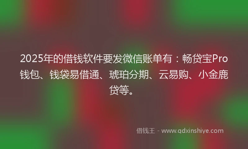 2025年的借钱软件要发微信账单有：畅贷宝Pro钱包、钱袋易借通、琥珀分期、云易购、小金鹿贷等。