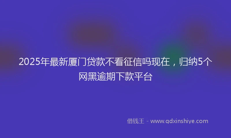 2025年最新厦门贷款不看征信吗现在，归纳5个网黑逾期下款平台