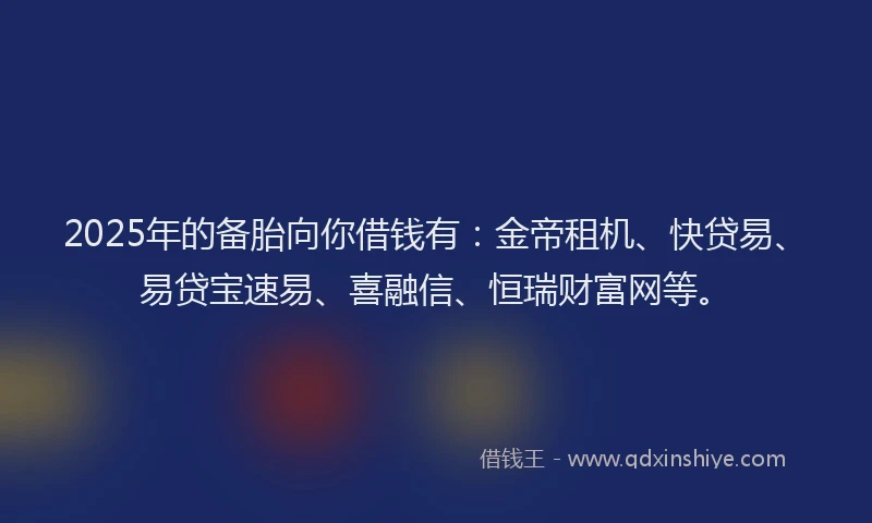 2025年的备胎向你借钱有：金帝租机、快贷易、易贷宝速易、喜融信、恒瑞财富网等。