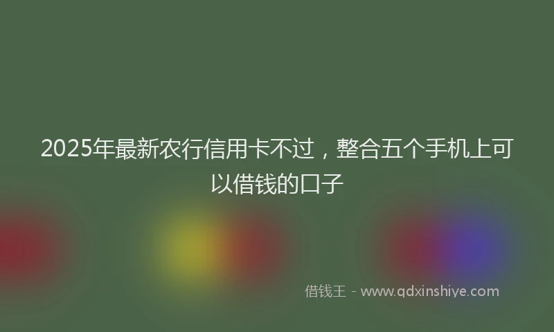 2025年最新农行信用卡不过，整合五个手机上可以借钱的口子