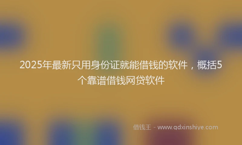 2025年最新只用身份证就能借钱的软件，概括5个靠谱借钱网贷软件