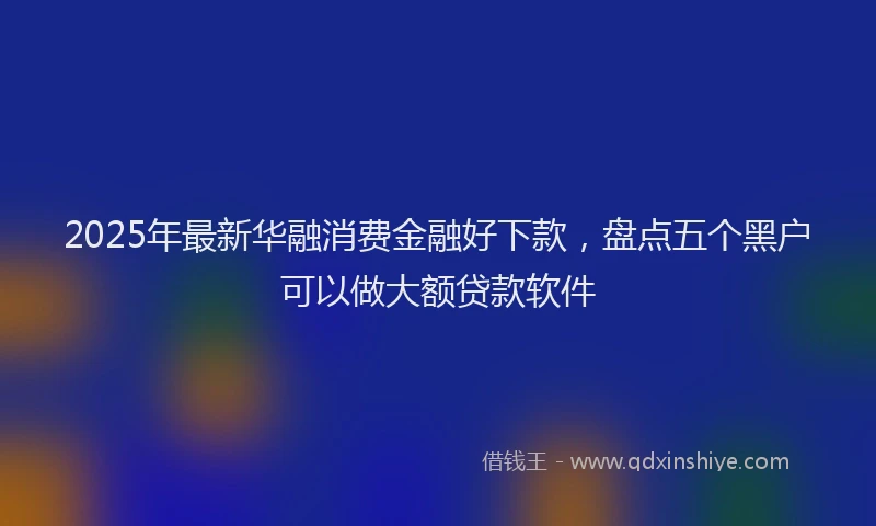 2025年最新华融消费金融好下款，盘点五个黑户可以做大额贷款软件