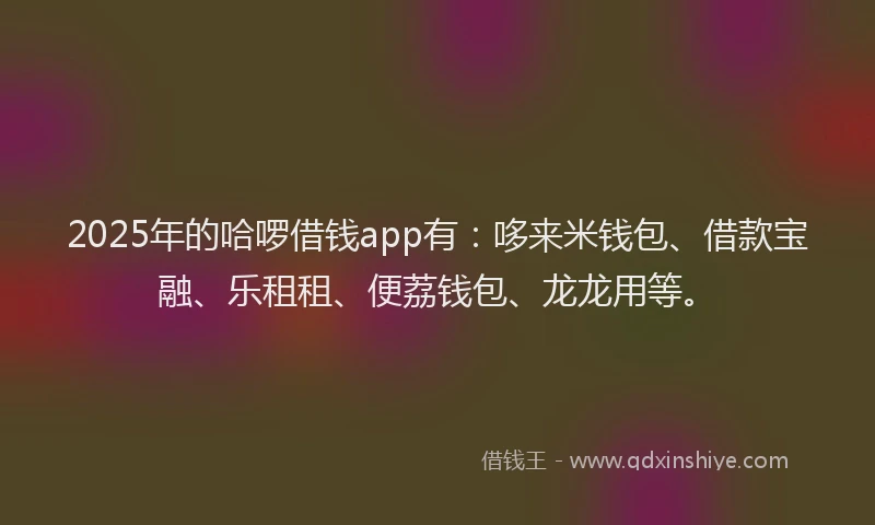 2025年的哈啰借钱app有：哆来米钱包、借款宝融、乐租租、便荔钱包、龙龙用等。