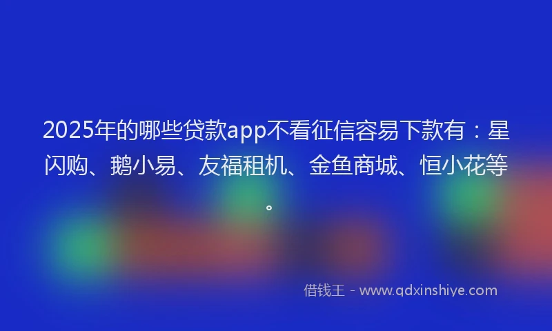 2025年的哪些贷款app不看征信容易下款有：星闪购、鹅小易、友福租机、金鱼商城、恒小花等。