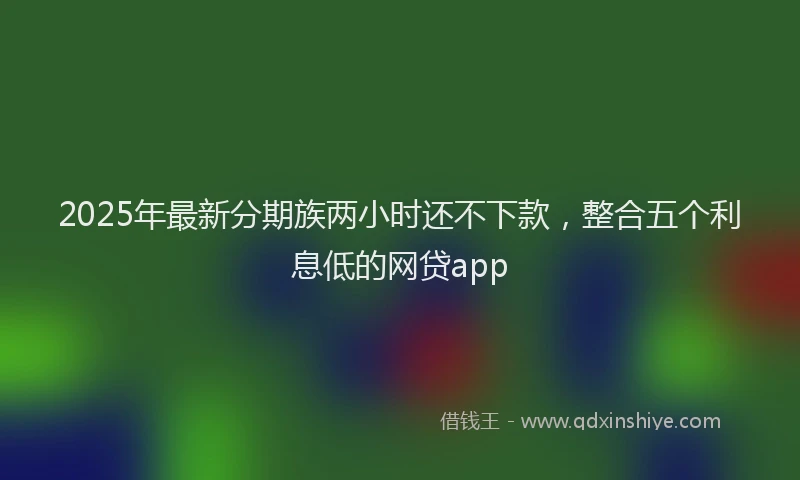 2025年最新分期族两小时还不下款，整合五个利息低的网贷app