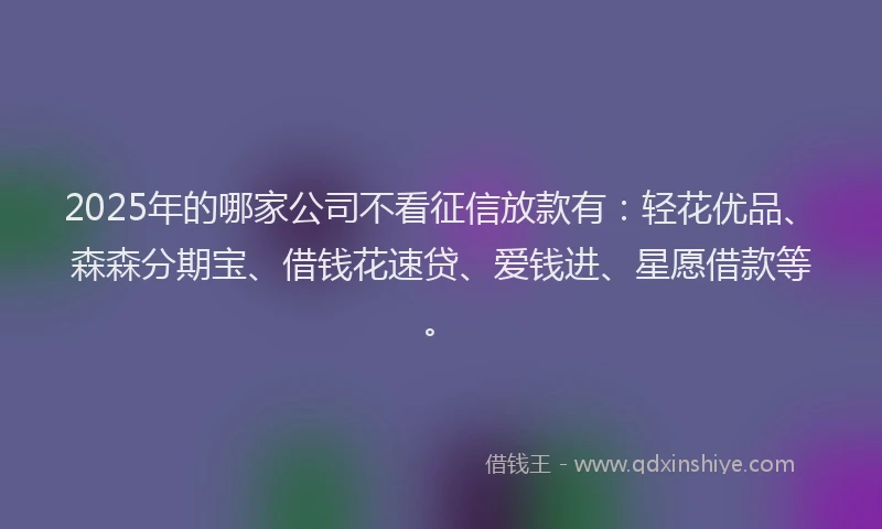 2025年的哪家公司不看征信放款有：轻花优品、森森分期宝、借钱花速贷、爱钱进、星愿借款等。