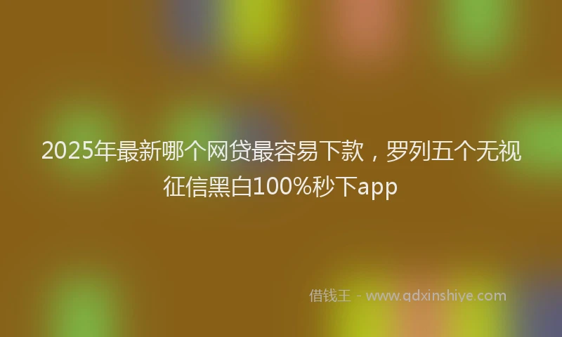 2025年最新哪个网贷最容易下款，罗列五个无视征信黑白100%秒下app