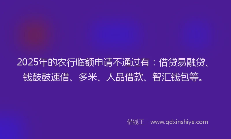 2025年的农行临额申请不通过有：借贷易融贷、钱鼓鼓速借、多米、人品借款、智汇钱包等。