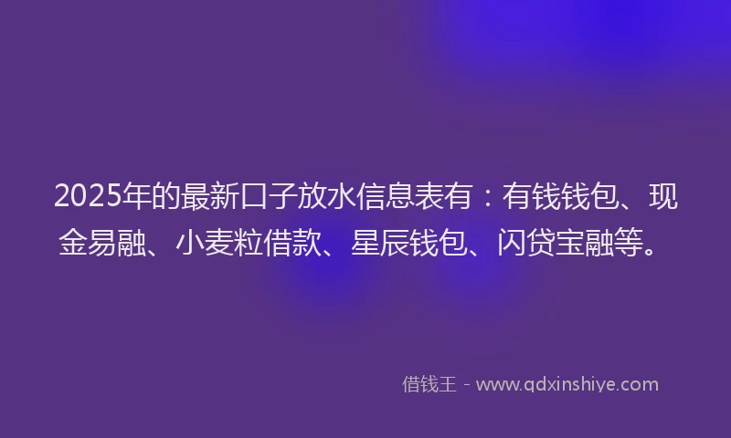 2025年的最新口子放水信息表有：有钱钱包、现金易融、小麦粒借款、星辰钱包、闪贷宝融等。