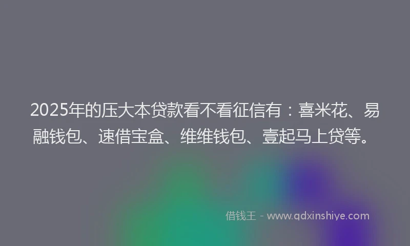 2025年的压大本贷款看不看征信有：喜米花、易融钱包、速借宝盒、维维钱包、壹起马上贷等。