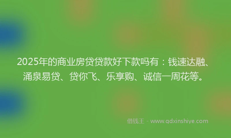 2025年的商业房贷贷款好下款吗有：钱速达融、涌泉易贷、贷你飞、乐享购、诚信一周花等。