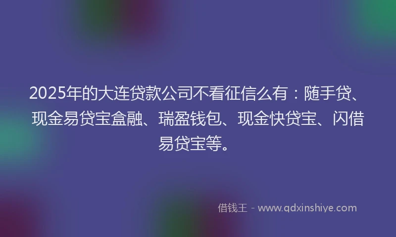 2025年的大连贷款公司不看征信么有：随手贷、现金易贷宝盒融、瑞盈钱包、现金快贷宝、闪借易贷宝等。
