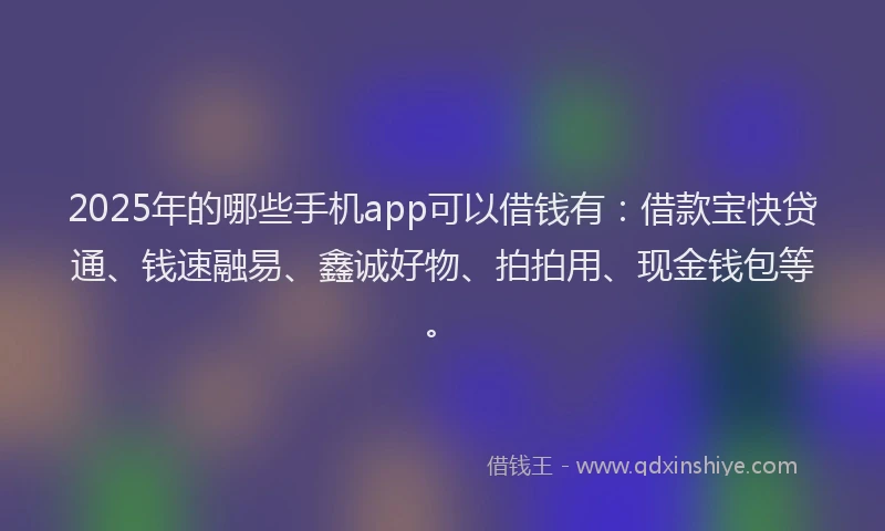 2025年的哪些手机app可以借钱有：借款宝快贷通、钱速融易、鑫诚好物、拍拍用、现金钱包等。