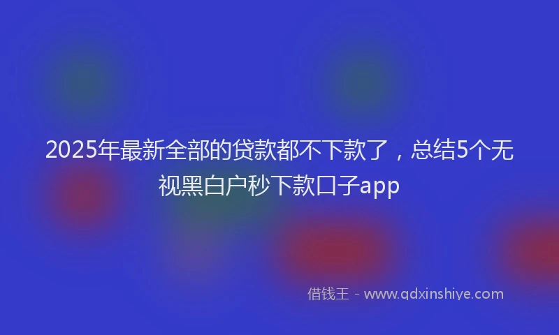 2025年最新全部的贷款都不下款了，总结5个无视黑白户秒下款口子app