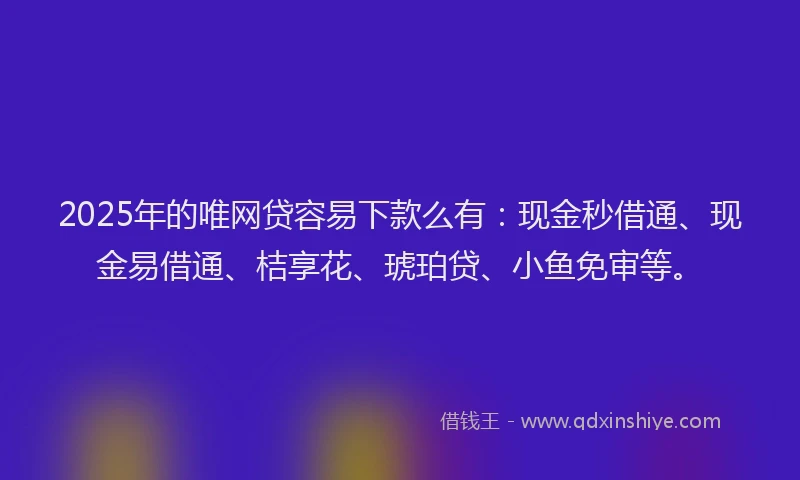 2025年的唯网贷容易下款么有：现金秒借通、现金易借通、桔享花、琥珀贷、小鱼免审等。