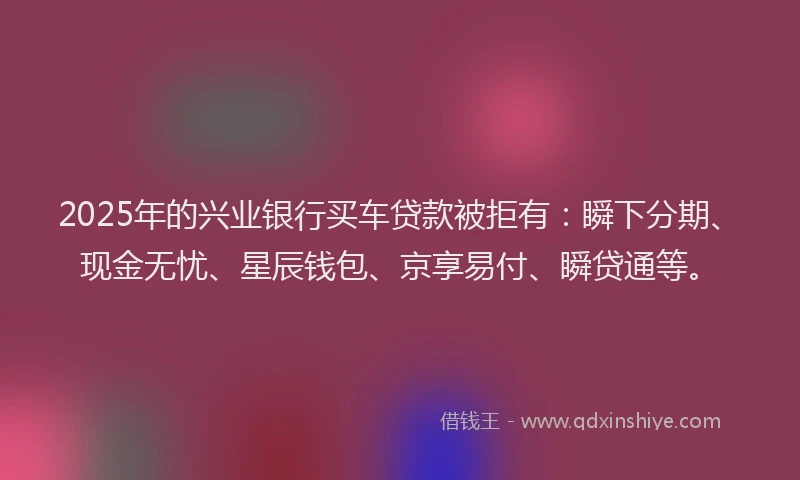 2025年的兴业银行买车贷款被拒有：瞬下分期、现金无忧、星辰钱包、京享易付、瞬贷通等。