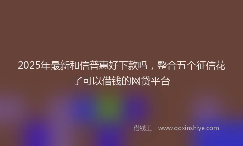 2025年最新和信普惠好下款吗，整合五个征信花了可以借钱的网贷平台