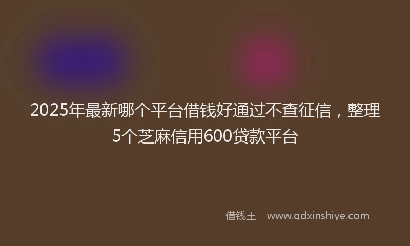 2025年最新哪个平台借钱好通过不查征信，整理5个芝麻信用600贷款平台