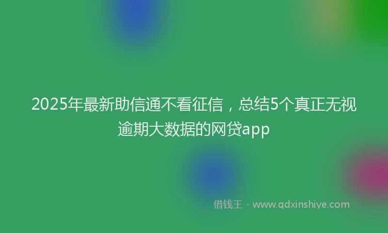 2025年最新助信通不看征信，总结5个真正无视逾期大数据的网贷app