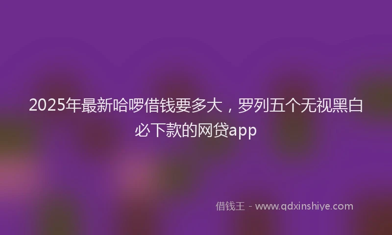 2025年最新哈啰借钱要多大，罗列五个无视黑白必下款的网贷app