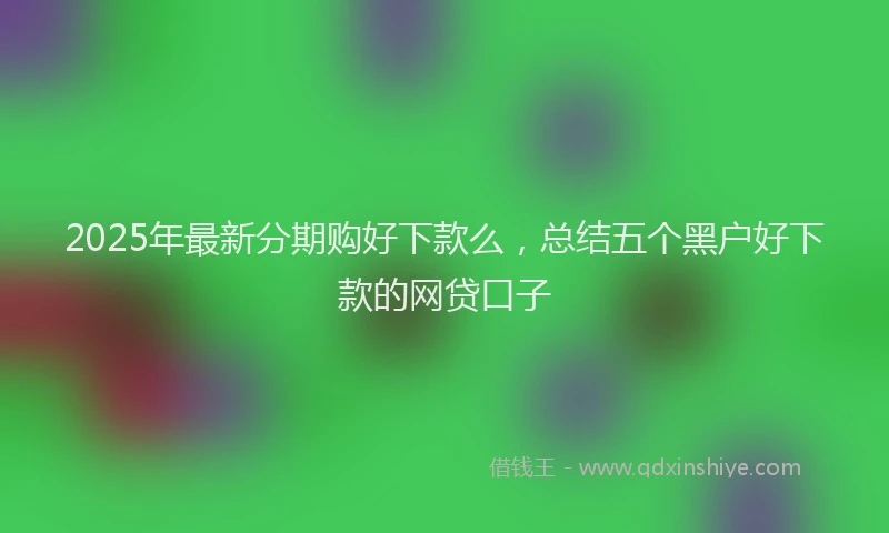 2025年最新分期购好下款么，总结五个黑户好下款的网贷口子