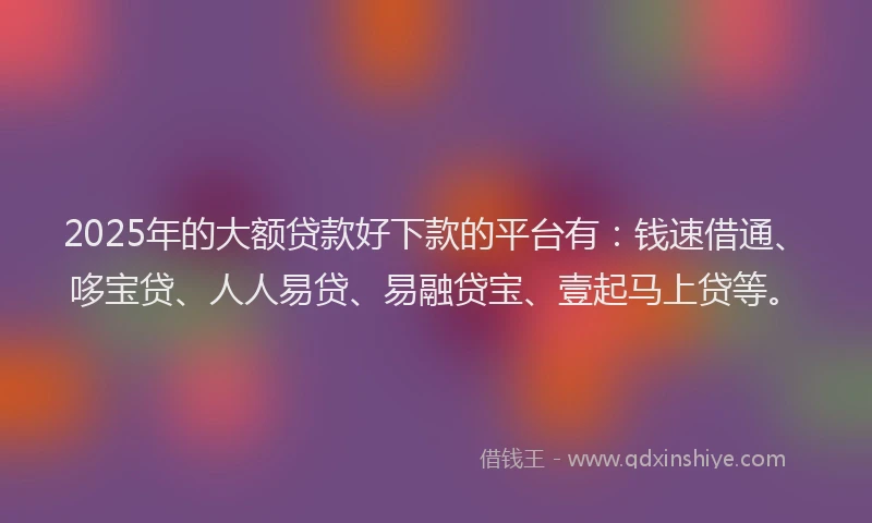 2025年的大额贷款好下款的平台有：钱速借通、哆宝贷、人人易贷、易融贷宝、壹起马上贷等。