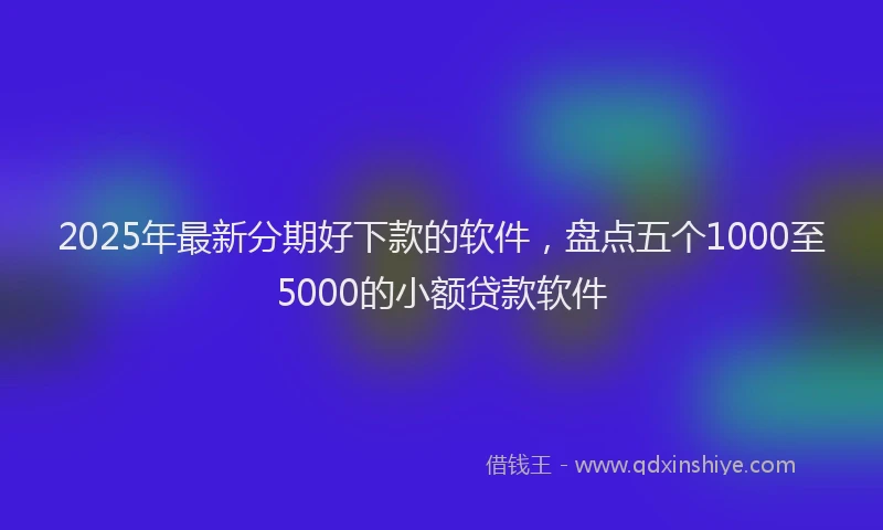2025年最新分期好下款的软件，盘点五个1000至5000的小额贷款软件