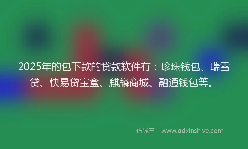 2025年的包下款的贷款软件有：珍珠钱包、瑞雪贷、快易贷宝盒、麒麟商城、融通钱包等。