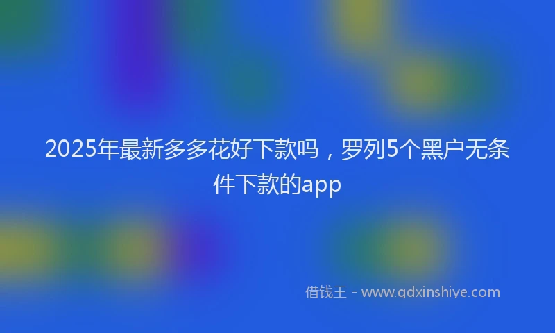 2025年最新多多花好下款吗，罗列5个黑户无条件下款的app