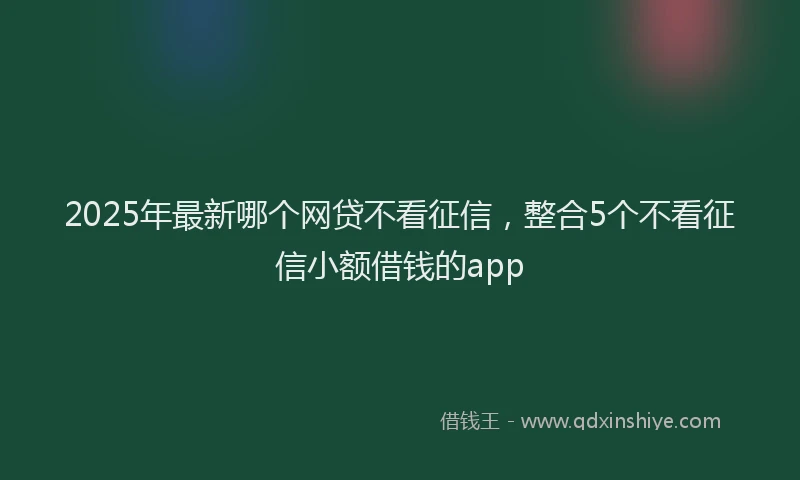 2025年最新哪个网贷不看征信，整合5个不看征信小额借钱的app