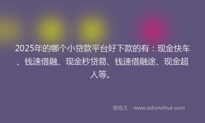 2025年的哪个小贷款平台好下款的有：现金快车、钱速借融、现金秒贷易、钱速借融途、现金超人等。