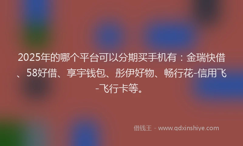2025年的哪个平台可以分期买手机有：金瑞快借、58好借、享宇钱包、彤伊好物、畅行花-信用飞-飞行卡等。