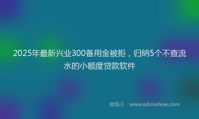 2025年最新兴业300备用金被拒，归纳5个不查流水的小额度贷款软件