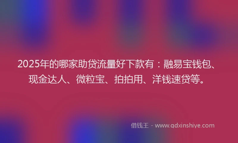 2025年的哪家助贷流量好下款有：融易宝钱包、现金达人、微粒宝、拍拍用、洋钱速贷等。