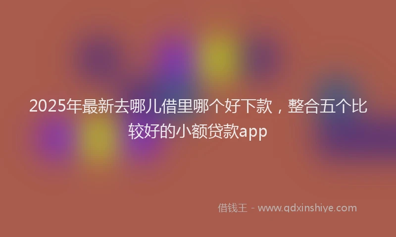 2025年最新去哪儿借里哪个好下款，整合五个比较好的小额贷款app
