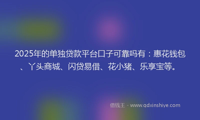 2025年的单独贷款平台口子可靠吗有：惠花钱包、丫头商城、闪贷易借、花小猪、乐享宝等。