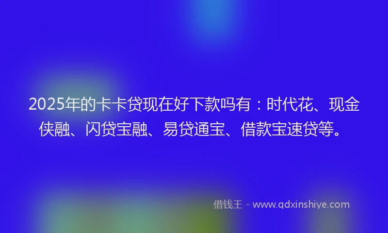 2025年的卡卡贷现在好下款吗有：时代花、现金侠融、闪贷宝融、易贷通宝、借款宝速贷等。