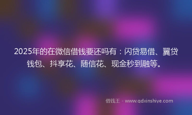 2025年的在微信借钱要还吗有：闪贷易借、翼贷钱包、抖享花、随信花、现金秒到融等。