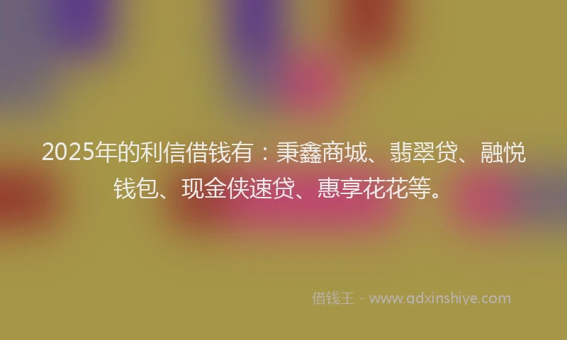 2025年的利信借钱有：秉鑫商城、翡翠贷、融悦钱包、现金侠速贷、惠享花花等。