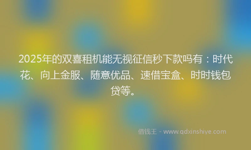 2025年的双喜租机能无视征信秒下款吗有：时代花、向上金服、随意优品、速借宝盒、时时钱包贷等。