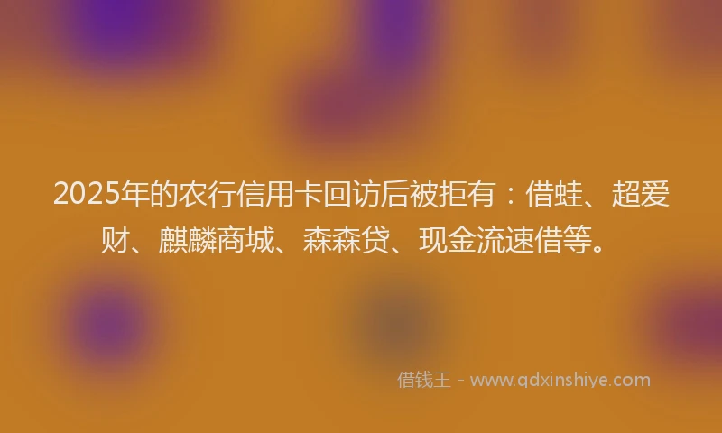 2025年的农行信用卡回访后被拒有：借蛙、超爱财、麒麟商城、森森贷、现金流速借等。