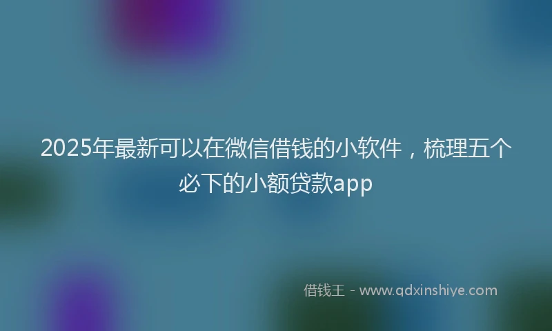 2025年最新可以在微信借钱的小软件，梳理五个必下的小额贷款app