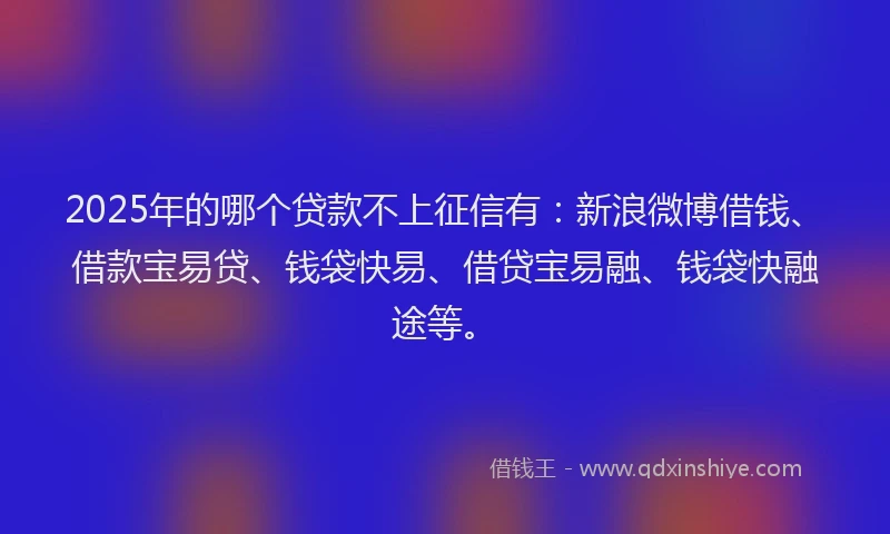 2025年的哪个贷款不上征信有：新浪微博借钱、借款宝易贷、钱袋快易、借贷宝易融、钱袋快融途等。