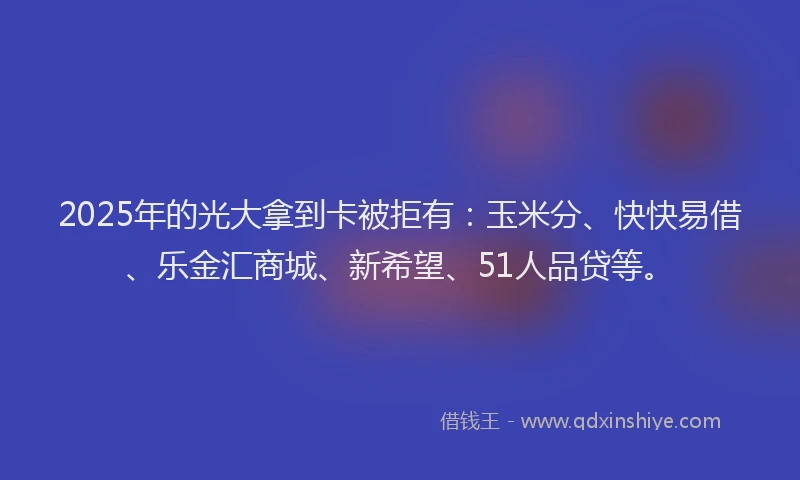 2025年的光大拿到卡被拒有：玉米分、快快易借、乐金汇商城、新希望、51人品贷等。