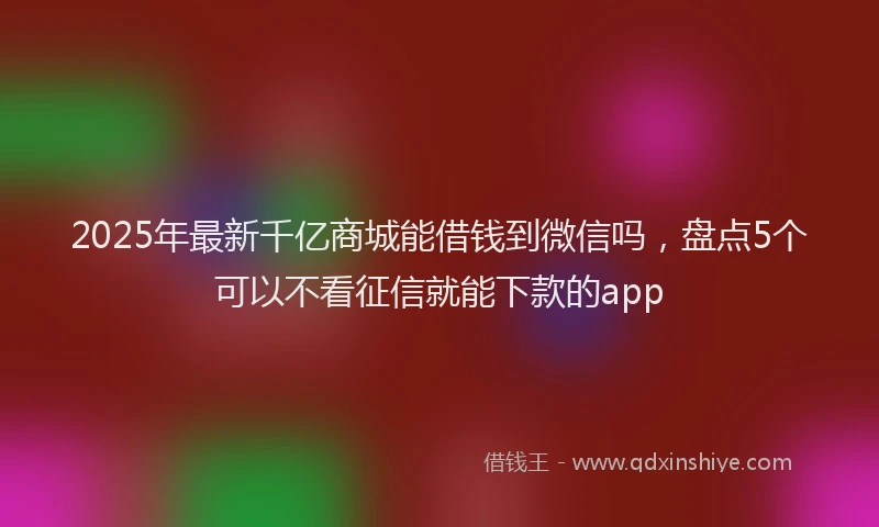 2025年最新千亿商城能借钱到微信吗，盘点5个可以不看征信就能下款的app