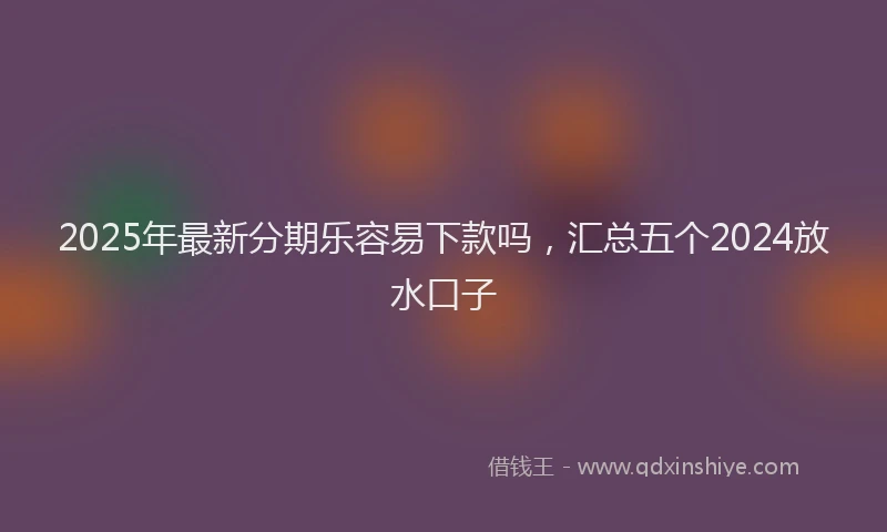 2025年最新分期乐容易下款吗，汇总五个2024放水口子