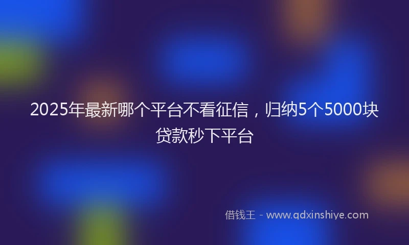 2025年最新哪个平台不看征信，归纳5个5000块贷款秒下平台